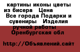 картины,иконы,цветы из бисера › Цена ­ 2 000 - Все города Подарки и сувениры » Изделия ручной работы   . Оренбургская обл.